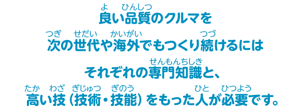 良い品質のクルマを次の世代や海外でもつくり続けるにはそれぞれの専門知識と、高い技（技術・技能）をもった人が必要です。