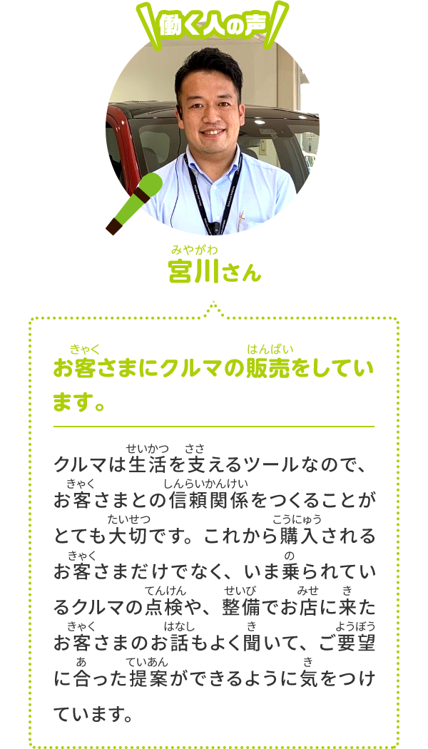 お客さまにクルマの販売をしています。 クルマは値段の高い買い物なので、お客さまとの信頼関係が大切です。これから買うお客さまだけではなく、いま乗っているクルマの点検や整備でお店に来たお客さまのお話もよく聞いて、ご要望に合った提案ができるように気を付けています。