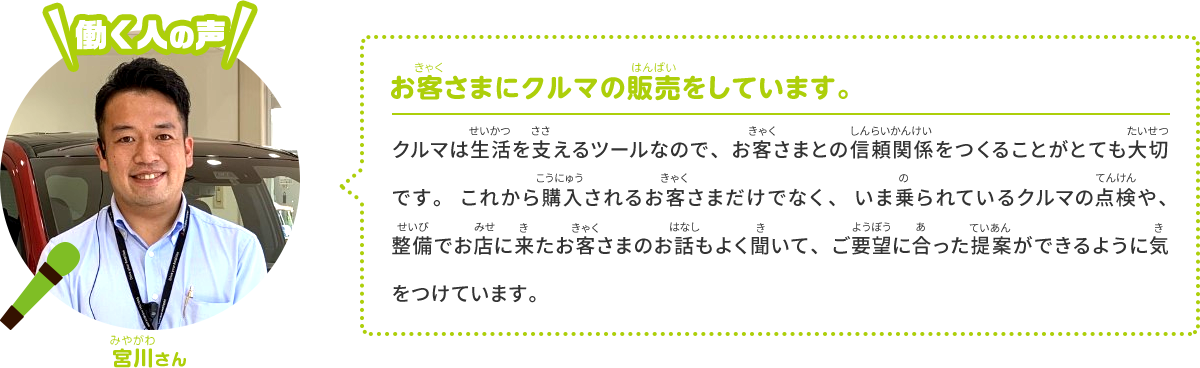 お客さまにクルマの販売をしています。 クルマは値段の高い買い物なので、お客さまとの信頼関係が大切です。これから買うお客さまだけではなく、いま乗っているクルマの点検や整備でお店に来たお客さまのお話もよく聞いて、ご要望に合った提案ができるように気を付けています。