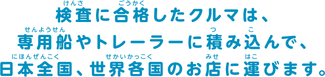 検査に合格したクルマは、専用船やトレーラーに積み込んで、日本全国、世界各国のお店に運びます。