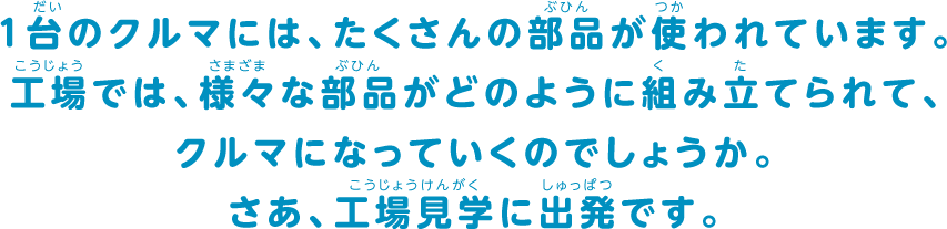 1台のクルマには、たくさんの部品が使われています。工場では、様々な部品がどのように組み立てられて、クルマになっていくのでしょうか。さあ、工場見学に出発です。