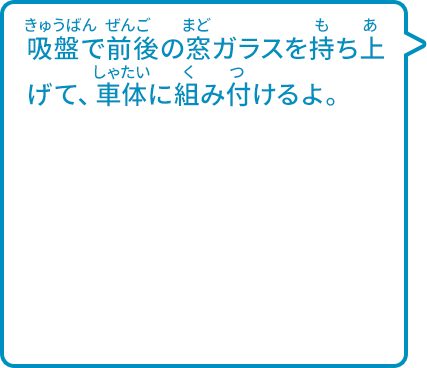 吸盤で前後の窓ガラスを持ち上げて、車体に組み付けるよ。