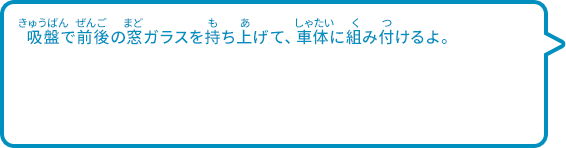 吸盤で前後の窓ガラスを持ち上げて、車体に組み付けるよ。