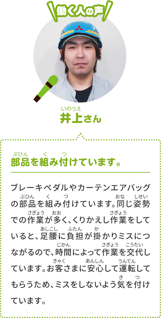 [働く人の声] 倉地さん 部品を組み付けています。ブレーキやエアコンの部品を組み付けています。低い姿勢での作業もあり、同じ作業をくりかえしていると、足や腰が疲れてミスにつながります。そこで時間によって作業を交代します。お客さまが安心して運転できるよう、ミスしないようにとても気をつけています。