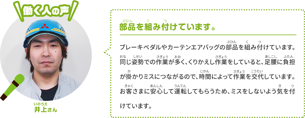 [働く人の声] 倉地さん 部品を組み付けています。ブレーキやエアコンの部品を組み付けています。低い姿勢での作業もあり、同じ作業をくりかえしていると、足や腰が疲れてミスにつながります。そこで時間によって作業を交代します。お客さまが安心して運転できるよう、ミスしないようにとても気をつけています。