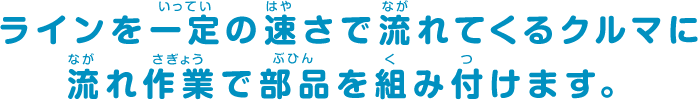 ラインを一定の速さで流れてくるクルマに流れ作業で部品を組み付けます。