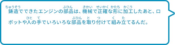 鋳造でできたエンジンの部品は、機械で正確な形に加工したあと、ロボットや人の手でいろいろな部品を取り付けて組み立てるんだ。