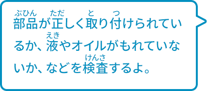 部品が正しく取り付けられているか、液やオイルがもれていないか、などを検査するよ。