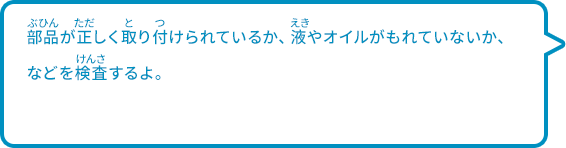 部品が正しく取り付けられているか、液やオイルがもれていないか、などを検査するよ。