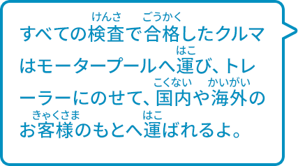 すべての検査で合格したクルマはモータープールへ運び、トレーラーにのせて、国内や海外のお客様のもとへ運ばれるよ。