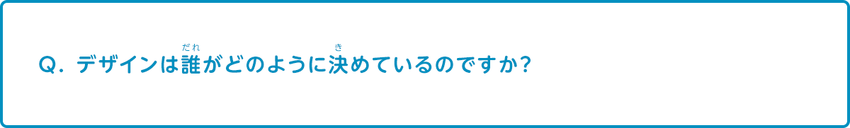 デザインは誰がどのように決めているのですか？