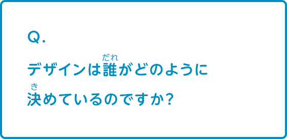 デザインは誰がどのように決めているのですか？