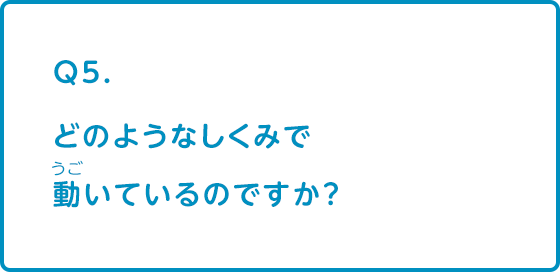 どのようなしくみで動いているのですか？