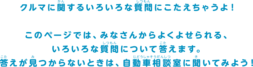 クルマに関するいろいろな質問にこたえちゃうよ！このページでは、みなさんからよくよせられる、いろいろな質問について答えます。答えが見つからないときは、自動車相談室に聞いてみよう！