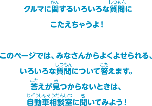 クルマに関するいろいろな質問にこたえちゃうよ！このページでは、みなさんからよくよせられる、いろいろな質問について答えます。答えが見つからないときは、自動車相談室に聞いてみよう！