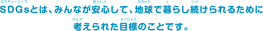 SDGsとは、みんなが安心して、地球で暮らし続けられるために考えられた目標のことです。