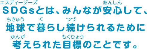 SDGsとは、みんなが安心して、地球で暮らし続けられるために考えられた目標のことです。